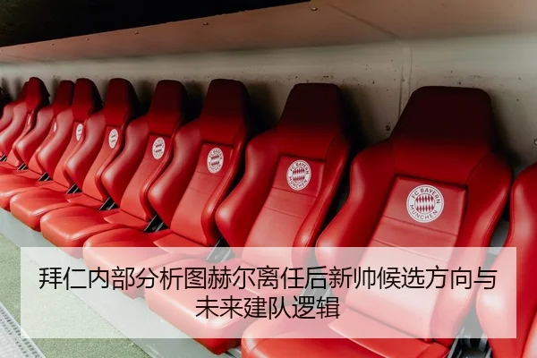 拜仁内部分析图赫尔离任后新帅候选方向与未来建队逻辑