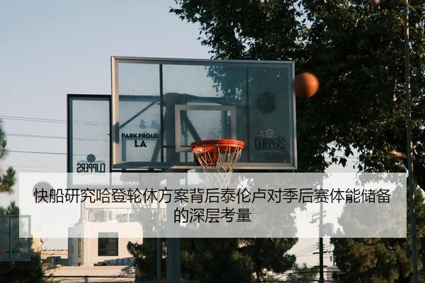 快船研究哈登轮休方案背后泰伦卢对季后赛体能储备的深层考量