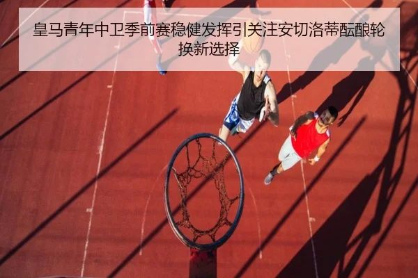 皇马青年中卫季前赛稳健发挥引关注安切洛蒂酝酿轮换新选择