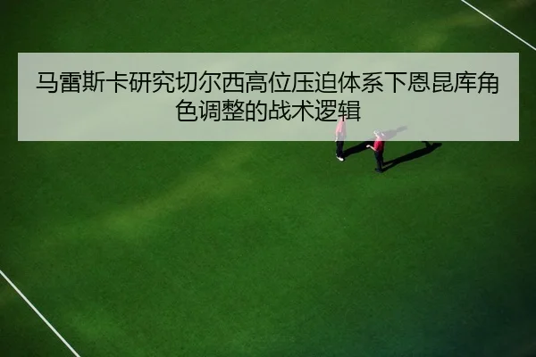 马雷斯卡研究切尔西高位压迫体系下恩昆库角色调整的战术逻辑
